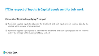 ITC E-Book
3. First stage dealer or second stage dealer, registered importer
Under Central Excise Law every First stage dealer or
second stage dealer is required to be registered as a
dealer and the not eligible to take credit of excise duty
paid. The excise duty involved is allowed as a credit to
the registered manufacturer of dutiable goods. Similarly,
an importer of goods is required to be registered and
discharge import duties.
The categories of registered taxable person mentioned
above will be entitled to take credit of inputs.
 