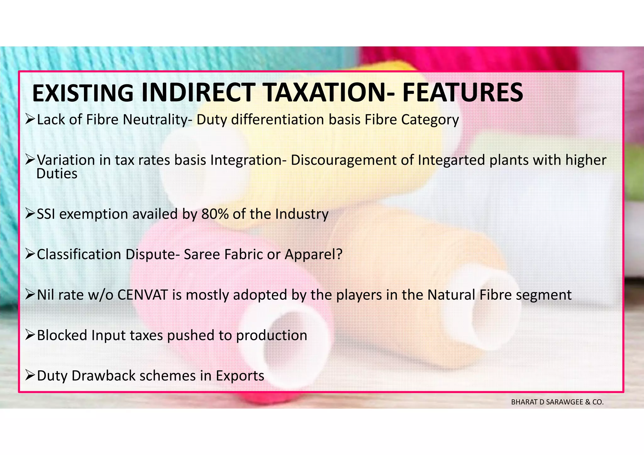 Lack of Fibre Neutrality- Duty differentiation basis Fibre Category
Variation in tax rates basis Integration- Discouragement of Integarted plants with higher
Duties
SSI exemption availed by 80% of the Industry
Classification Dispute- Saree Fabric or Apparel?
Nil rate w/o CENVAT is mostly adopted by the players in the Natural Fibre segment
Blocked Input taxes pushed to production
Duty Drawback schemes in Exports
EXISTING INDIRECT TAXATION- FEATURES
BHARAT D SARAWGEE & CO.
 