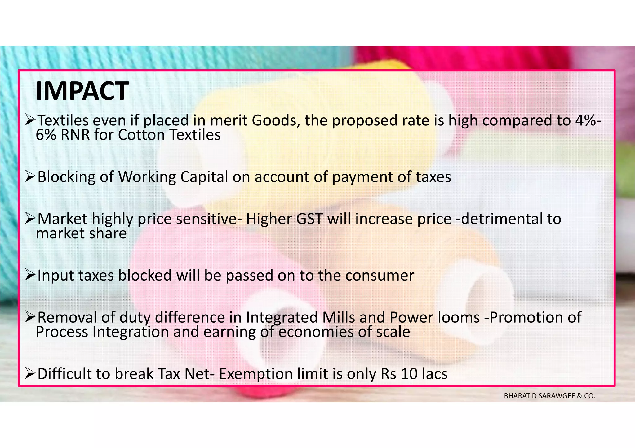 Textiles even if placed in merit Goods, the proposed rate is high compared to 4%-
6% RNR for Cotton Textiles
Blocking of Working Capital on account of payment of taxes
Market highly price sensitive- Higher GST will increase price -detrimental to
market share
Input taxes blocked will be passed on to the consumer
Removal of duty difference in Integrated Mills and Power looms -Promotion of
Process Integration and earning of economies of scale
Difficult to break Tax Net- Exemption limit is only Rs 10 lacs
IMPACT
BHARAT D SARAWGEE & CO.
 