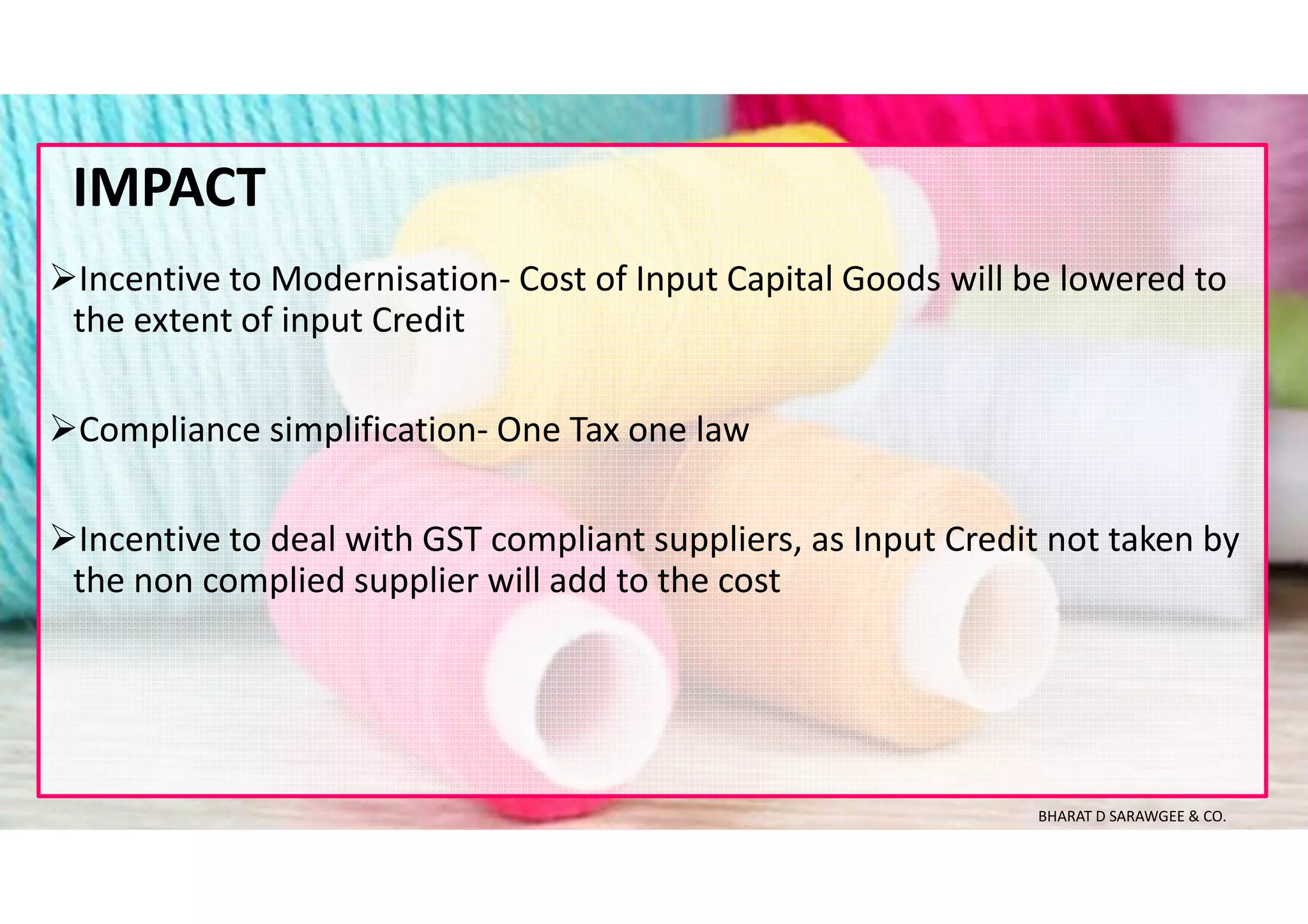 Incentive to Modernisation- Cost of Input Capital Goods will be lowered to
the extent of input Credit
Compliance simplification- One Tax one law
Incentive to deal with GST compliant suppliers, as Input Credit not taken by
the non complied supplier will add to the cost
IMPACT
BHARAT D SARAWGEE & CO.
 