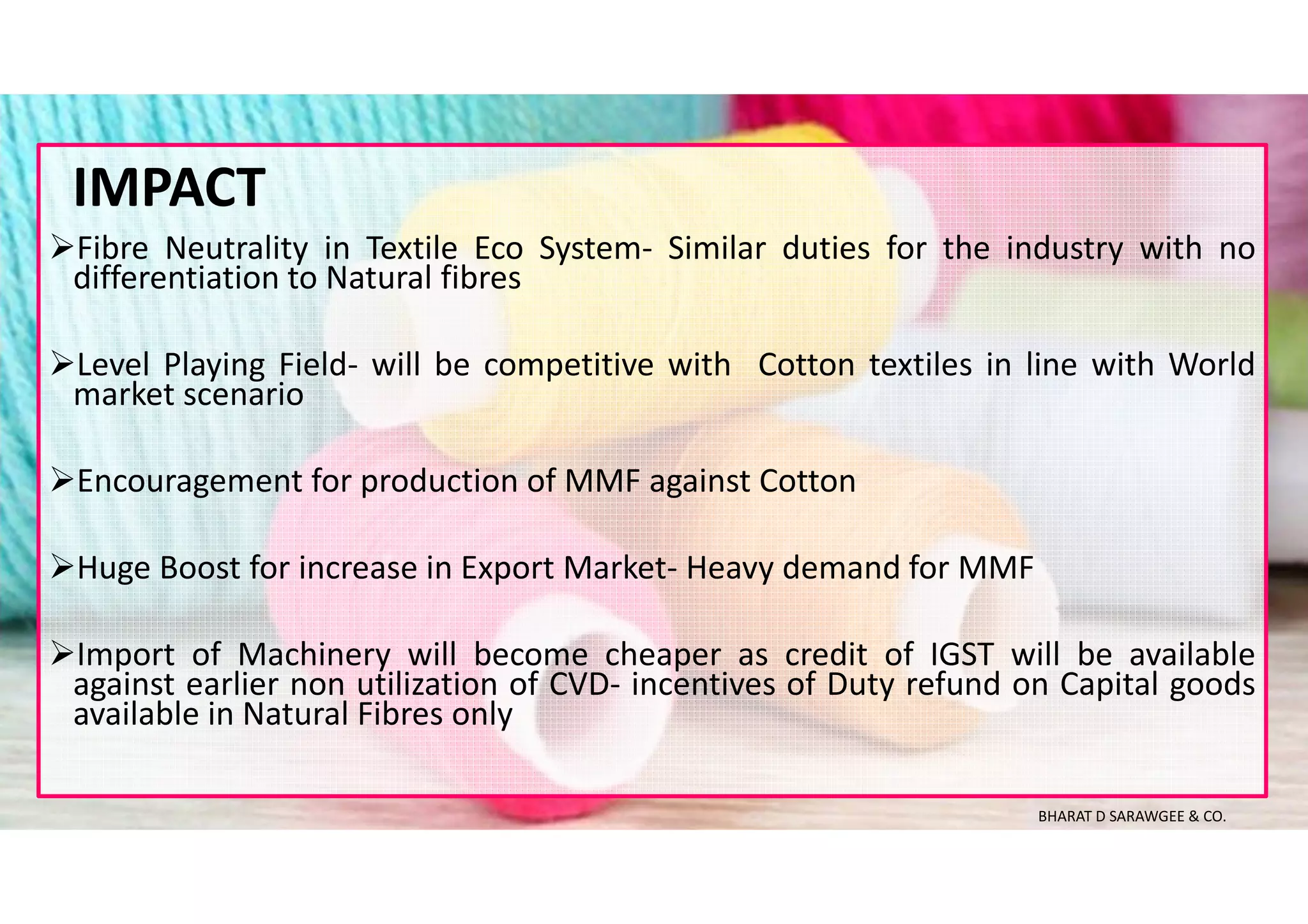 Fibre Neutrality in Textile Eco System- Similar duties for the industry with no
differentiation to Natural fibres
Level Playing Field- will be competitive with Cotton textiles in line with World
market scenario
Encouragement for production of MMF against Cotton
Huge Boost for increase in Export Market- Heavy demand for MMF
Import of Machinery will become cheaper as credit of IGST will be available
against earlier non utilization of CVD- incentives of Duty refund on Capital goods
available in Natural Fibres only
IMPACT
BHARAT D SARAWGEE & CO.
 
