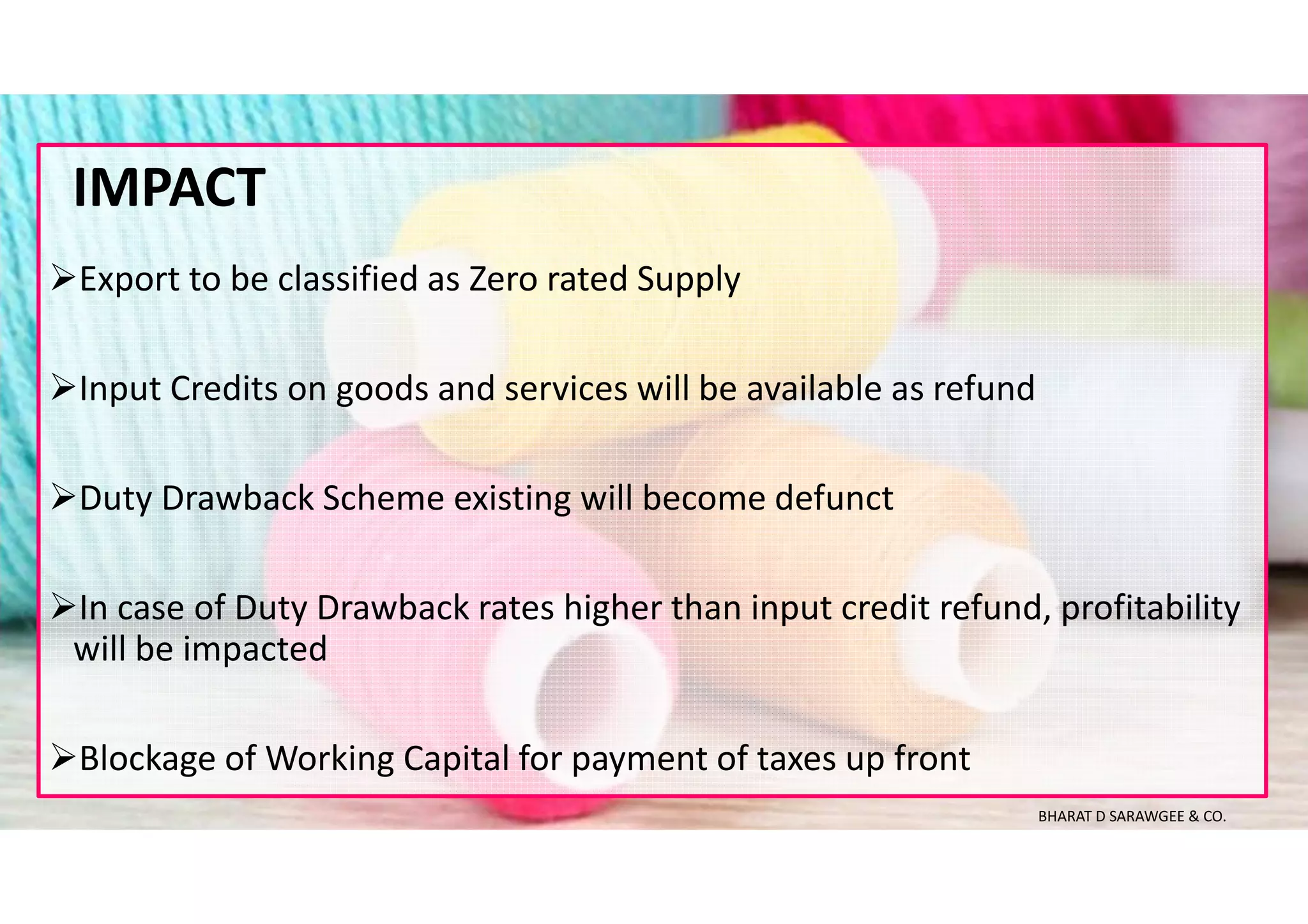 Export to be classified as Zero rated Supply
Input Credits on goods and services will be available as refund
Duty Drawback Scheme existing will become defunct
In case of Duty Drawback rates higher than input credit refund, profitability
will be impacted
Blockage of Working Capital for payment of taxes up front
IMPACT
BHARAT D SARAWGEE & CO.
 
