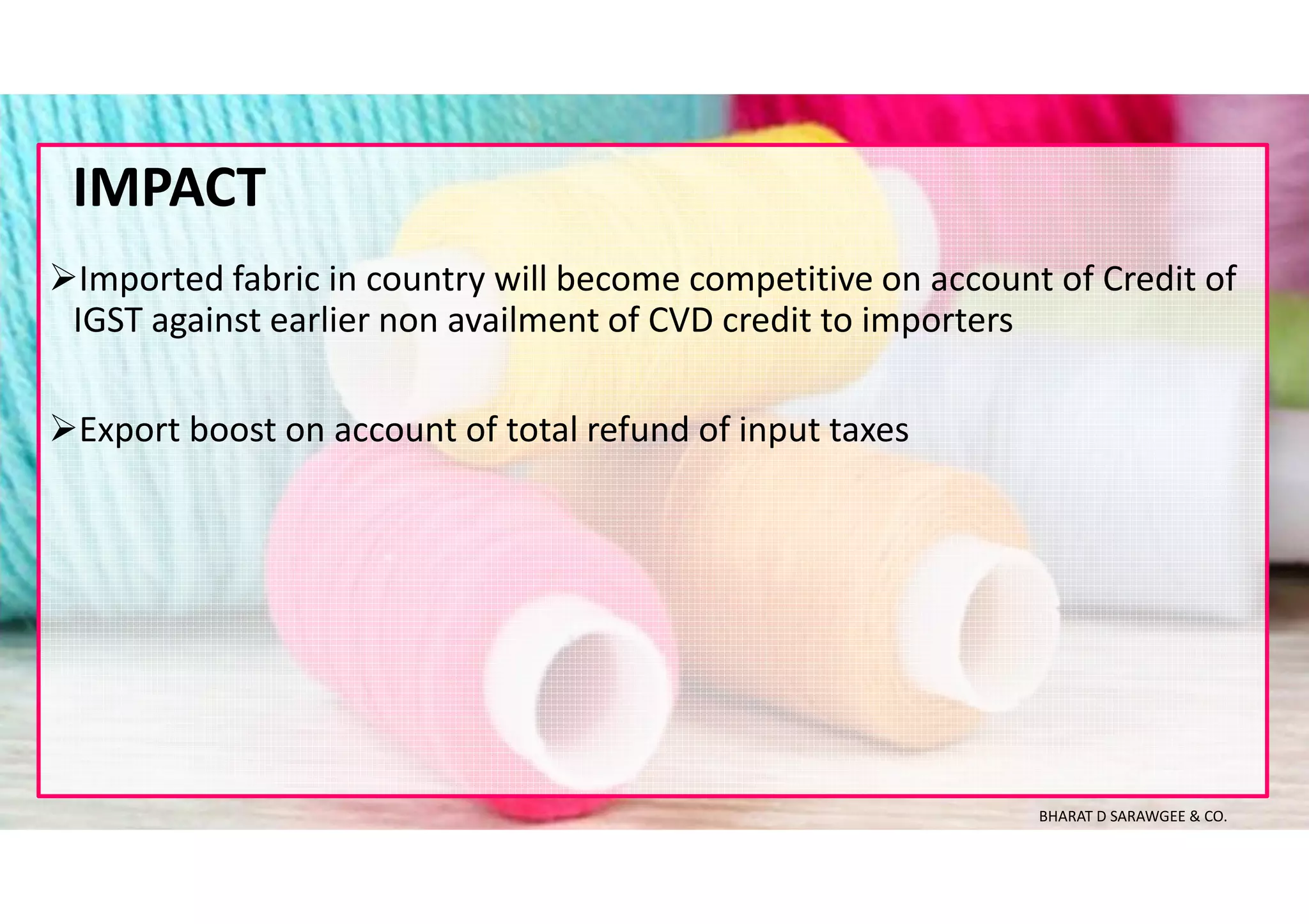 Imported fabric in country will become competitive on account of Credit of
IGST against earlier non availment of CVD credit to importers
Export boost on account of total refund of input taxes
IMPACT
BHARAT D SARAWGEE & CO.
 