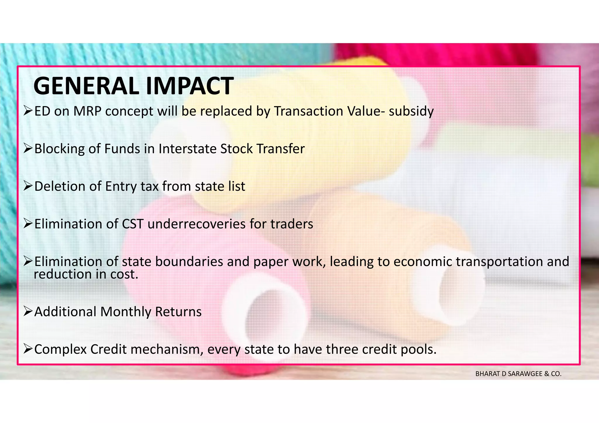 ED on MRP concept will be replaced by Transaction Value- subsidy
Blocking of Funds in Interstate Stock Transfer
Deletion of Entry tax from state list
Elimination of CST underrecoveries for traders
Elimination of state boundaries and paper work, leading to economic transportation and
reduction in cost.
Additional Monthly Returns
Complex Credit mechanism, every state to have three credit pools.
GENERAL IMPACT
BHARAT D SARAWGEE & CO.
 