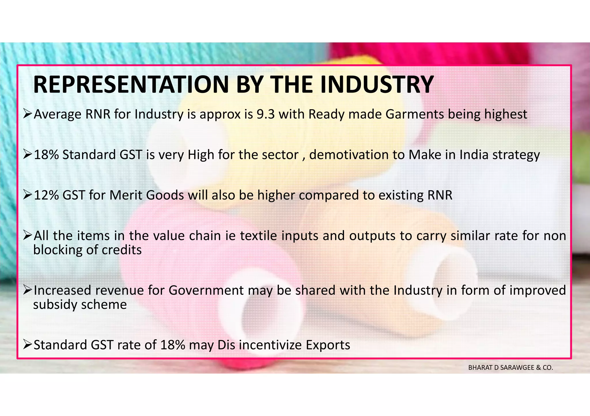 Average RNR for Industry is approx is 9.3 with Ready made Garments being highest
18% Standard GST is very High for the sector , demotivation to Make in India strategy
12% GST for Merit Goods will also be higher compared to existing RNR
All the items in the value chain ie textile inputs and outputs to carry similar rate for non
blocking of credits
Increased revenue for Government may be shared with the Industry in form of improved
subsidy scheme
Standard GST rate of 18% may Dis incentivize Exports
REPRESENTATION BY THE INDUSTRY
BHARAT D SARAWGEE & CO.
 