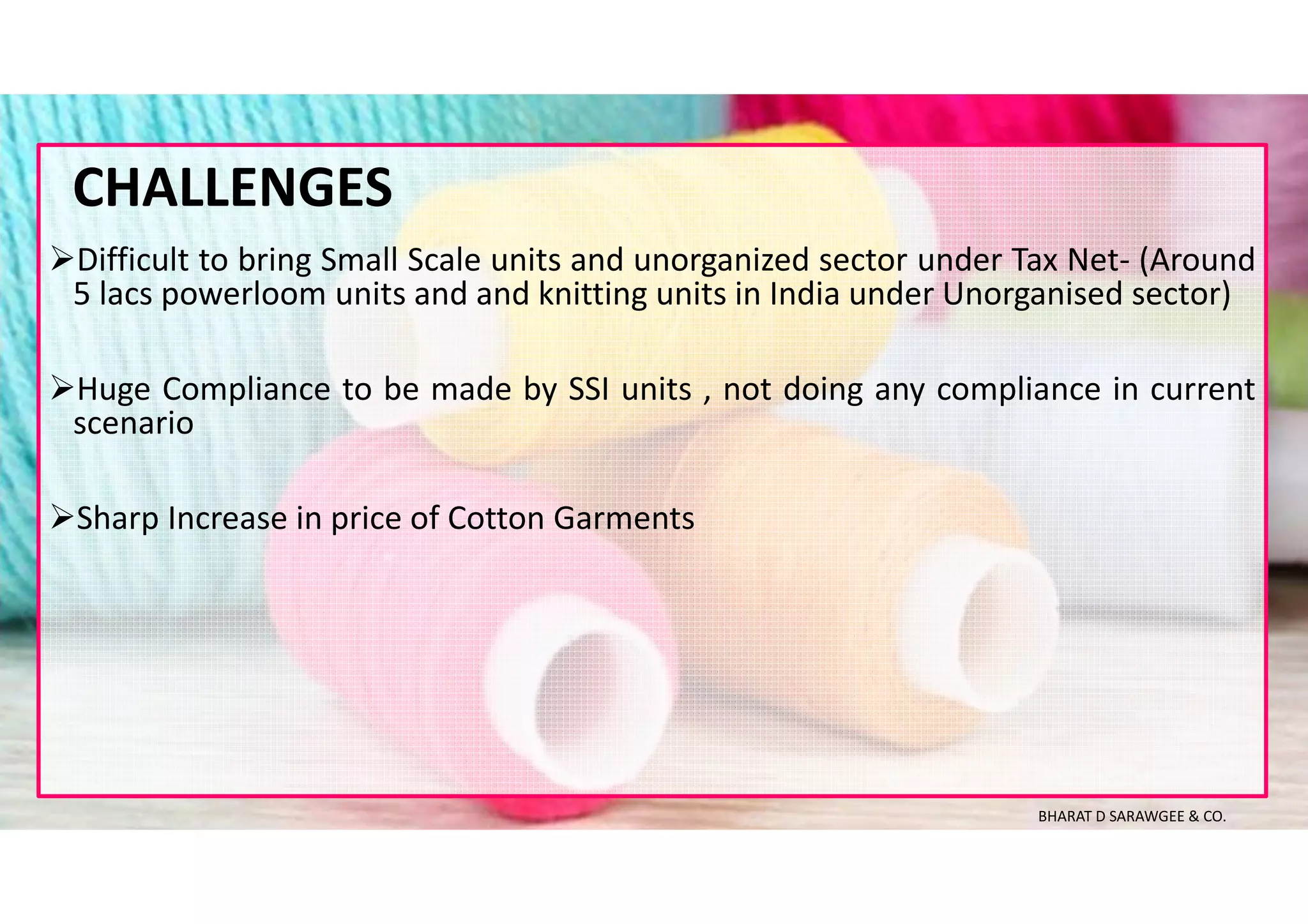 Difficult to bring Small Scale units and unorganized sector under Tax Net- (Around
5 lacs powerloom units and and knitting units in India under Unorganised sector)
Huge Compliance to be made by SSI units , not doing any compliance in current
scenario
Sharp Increase in price of Cotton Garments
CHALLENGES
BHARAT D SARAWGEE & CO.
 
