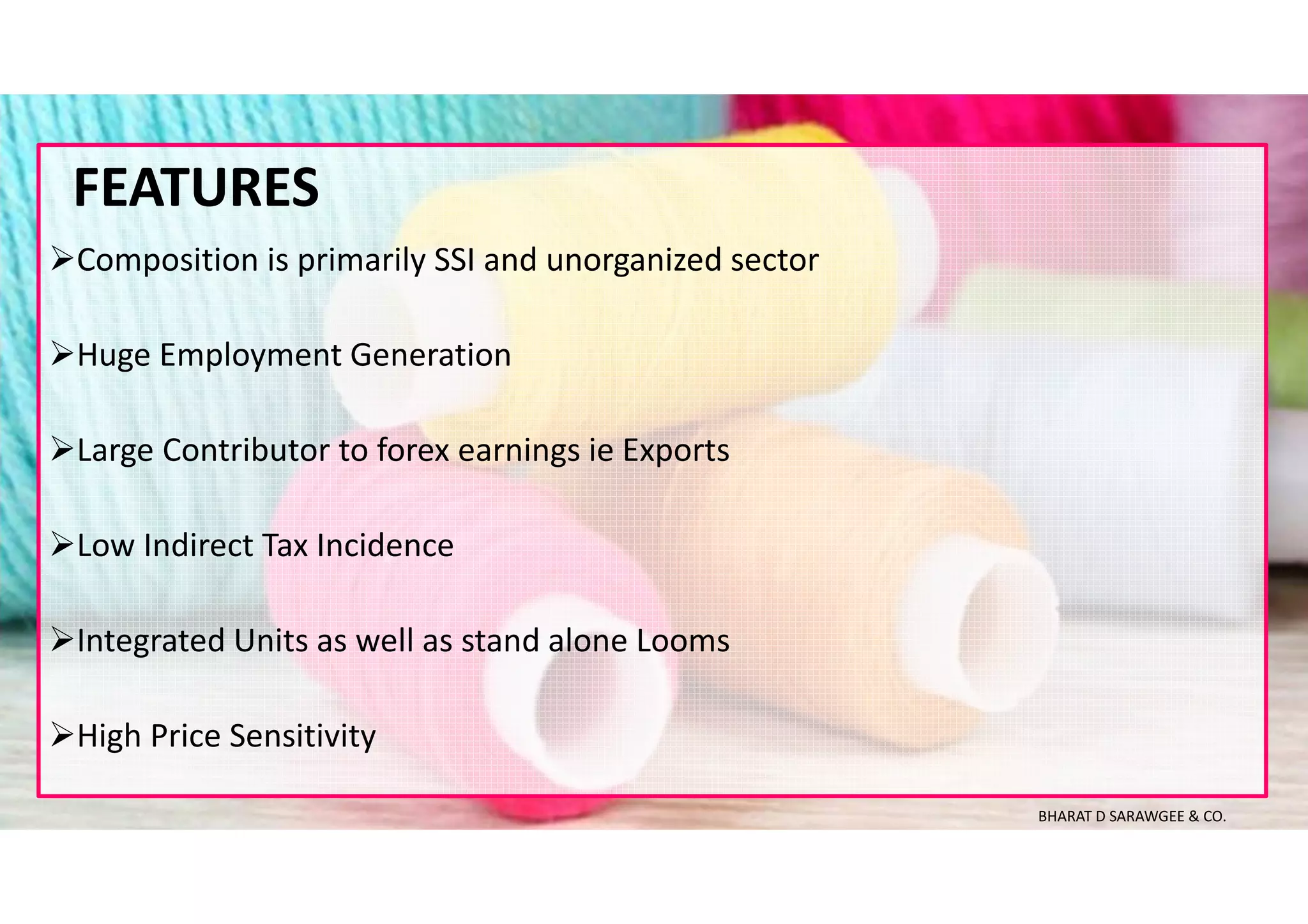 Composition is primarily SSI and unorganized sector
Huge Employment Generation
Large Contributor to forex earnings ie Exports
Low Indirect Tax Incidence
Integrated Units as well as stand alone Looms
High Price Sensitivity
FEATURES
BHARAT D SARAWGEE & CO.
 