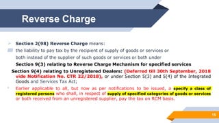 Reverse Charge
 Section 2(98) Reverse Charge means:
▰ the liability to pay tax by the recipient of supply of goods or services or
both instead of the supplier of such goods or services or both under
Section 9(3) relating to Reverse Charge Mechanism for specified services
Section 9(4) relating to Unregistered Dealers: (Deferred till 30th September, 2018
vide Notification No. CTR 22/2018), or under Section 5(3) and 5(4) of the Integrated
Goods and Services Tax Act;
• Earlier applicable to all, but now as per notifications to be issued, a specify a class of
registered persons who shall, in respect of supply of specified categories of goods or services
or both received from an unregistered supplier, pay the tax on RCM basis.
15
 