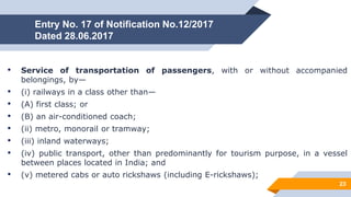 Entry No. 17 of Notification No.12/2017
Dated 28.06.2017
• Service of transportation of passengers, with or without accompanied
belongings, by—
• (i) railways in a class other than—
• (A) first class; or
• (B) an air-conditioned coach;
• (ii) metro, monorail or tramway;
• (iii) inland waterways;
• (iv) public transport, other than predominantly for tourism purpose, in a vessel
between places located in India; and
• (v) metered cabs or auto rickshaws (including E-rickshaws);
23
 
