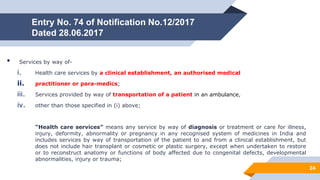 Entry No. 74 of Notification No.12/2017
Dated 28.06.2017
• Services by way of-
i. Health care services by a clinical establishment, an authorised medical
ii. practitioner or para-medics;
iii. Services provided by way of transportation of a patient in an ambulance,
iv. other than those specified in (i) above;
“Health care services” means any service by way of diagnosis or treatment or care for illness,
injury, deformity, abnormality or pregnancy in any recognised system of medicines in India and
includes services by way of transportation of the patient to and from a clinical establishment, but
does not include hair transplant or cosmetic or plastic surgery, except when undertaken to restore
or to reconstruct anatomy or functions of body affected due to congenital defects, developmental
abnormalities, injury or trauma;
24
 
