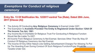 Exemptions for Conduct of religious
ceremony
Entry No. 13 Of Notification No. 12/2017-central Tax (Rate), Dated 28th June,
2017 [Clause (A)]
 The Activity Of Conducting Any Religious Ceremony Is Exempt Under GST.
 The Exemption Is Available Provided The Entity Is Registered Under Section 12AA Of
The Income Tax Act, 1961.
 Any Income By A Charitable Or Religious Trust For Conducting A Religious Function
Would Not Be Liable To GST.
 All Income From Religious Ceremony Is Not Exempt. Services Other Than By Way Of
Conduct Of Religious Ceremony Are Not Exempt.
 The Income Of Any Other Nature Like Getting Advertisement Charges For Allowing To Put
Up The Hoarding Even During Conduct Of Such Religious Function/Pujas Would Be
Taxable Under Gst. 27
 