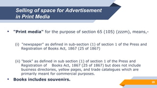 Selling of space for Advertisement
in Print Media
28
• "Print media" for the purpose of section 65 (105) (zzzm), means,-
(i) "newspaper" as defined in sub-section (1) of section 1 of the Press and
Registration of Books Act, 1867 (25 of 1867)
(ii) "book" as defined in sub section (1) of section 1 of the Press and
Registration of Books Act, 1867 (25 of 1867) but does not include
business directories, yellow pages, and trade catalogues which are
primarily meant for commercial purposes.
• Books includes souvenirs.
 