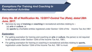 Exemptions For Training And Coaching In
Recreational Activities
Entry No. 80 of Notification No. 12/2017-Central Tax (Rate), dated 28th
June, 2017.
 Services by way of training or coaching in recreational activities relating to –
(a) arts or culture, or
(b) sports by charitable entities registered under Section 12AA of the Income Tax Act,1961
Explanation:
 For getting exemption for training and coaching on arts or culture, the person is not required
to be registered under Section 12AA of the Income Tax Act, 1961;
 For getting exemption for training or coaching in recreational activities relating to sports,
registration under Section 12AA of the Income Tax Act, 1961 is must.
31
 