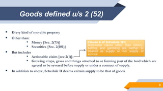 Goods defined u/s 2 (52)
 Every kind of movable property
 Other than:
• Money [Sec. 2(75)]
• Securities [Sec. 2(101)]
 But includes
• Actionable claim [sec 2(1)];
• Growing crops, grass and things attached to or forming part of the land which are
agreed to be severed before supply or under a contract of supply.
 In addition to above, Schedule II deems certain supply to be that of goods
6
Clause 6 of Schedule III:
Actionable claims other than lottery,
betting and gambling are neither to
treated as supply or nor supply of
survice
 