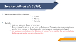Service defined u/s 2 (102)
 Service means anything other than
• Goods
• Money
• Security
 Includes
• Activities relating to the use of money; or
• Its conveyance by cash or by any other mode, from one form, currency or denomination, to
another form, currency or denomination for which a separate consideration is charged
• An explanation to be inserted in definition of ‘services’ to be clarified that services includes
facilitating or arranging transaction in securities.
7
 