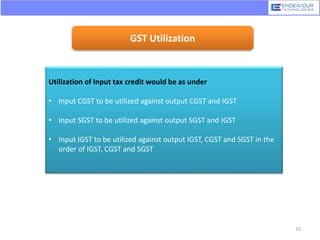 GST Utilization
Utilization of Input tax credit would be as under
• Input CGST to be utilized against output CGST and IGST
• Input SGST to be utilized against output SGST and IGST
• Input IGST to be utilized against output IGST, CGST and SGST in the
order of IGST, CGST and SGST
25
 