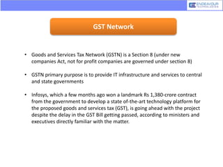 GST Network
• Goods and Services Tax Network (GSTN) is a Section 8 (under new
companies Act, not for profit companies are governed under section 8)
• GSTN primary purpose is to provide IT infrastructure and services to central
and state governments
• Infosys, which a few months ago won a landmark Rs 1,380-crore contract
from the government to develop a state of-the-art technology platform for
the proposed goods and services tax (GST), is going ahead with the project
despite the delay in the GST Bill getting passed, according to ministers and
executives directly familiar with the matter.
 