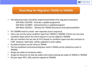 Road Map for Migration TAXINJ to TAXINN
• The following notes should be implemented before the migration procedure.
SAP Note 2167294 - Activate a update programed
SAP Note 2153807- Improvements in updated program
SAP Note 2161911- Solution for TAXINJ document reversal/cancellation
• For TAXINN need to create own separate access sequence.
• Users can use the same condition type from TAXINJ in TAXINN. If there are any new
condition types which the client requires it can be added in TAXINN.
• We can maintain the tax rate at FV11 based on condition types and also maintain at
FTXP however both data will be updated in same tables.
• GL determination can be same as TAXINJ.
• The tax conditions and accounting keys used in TAXINJ can be utilized as same in
TAXINN.
• Assign tax codes to company codes.
• Assign GL Accounts to new tax codes and create existing tax codes of TAXINJ in TAXINN
• All your open PO”s ,GRs need to migrate to TAXINN.
6
 
