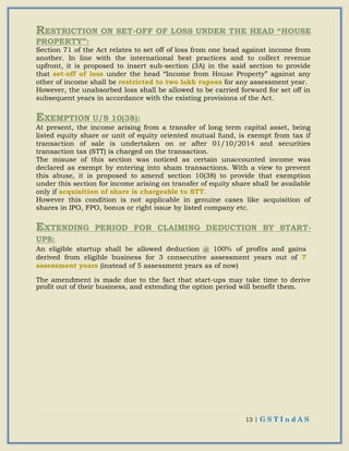 13 | G S T I n d A S
RESTRICTION ON SET-OFF OF LOSS UNDER THE HEAD “HOUSE
PROPERTY”:
Section 71 of the Act relates to set off of loss from one head against income from
another. In line with the international best practices and to collect revenue
upfront, it is proposed to insert sub-section (3A) in the said section to provide
that set-off of loss under the head “Income from House Property” against any
other of income shall be restricted to two lakh rupees for any assessment year.
However, the unabsorbed loss shall be allowed to be carried forward for set off in
subsequent years in accordance with the existing provisions of the Act.
EXEMPTION U/S 10(38):
At present, the income arising from a transfer of long term capital asset, being
listed equity share or unit of equity oriented mutual fund, is exempt from tax if
transaction of sale is undertaken on or after 01/10/2014 and securities
transaction tax (STT) is charged on the transaction.
The misuse of this section was noticed as certain unaccounted income was
declared as exempt by entering into sham transactions. With a view to prevent
this abuse, it is proposed to amend section 10(38) to provide that exemption
under this section for income arising on transfer of equity share shall be available
only if acquisition of share is chargeable to STT.
However this condition is not applicable in genuine cases like acquisition of
shares in IPO, FPO, bonus or right issue by listed company etc.
EXTENDING PERIOD FOR CLAIMING DEDUCTION BY START-
UPS:
An eligible startup shall be allowed deduction @ 100% of profits and gains
derived from eligible business for 3 consecutive assessment years out of 7
assessment years (instead of 5 assessment years as of now)
The amendment is made due to the fact that start-ups may take time to derive
profit out of their business, and extending the option period will benefit them.
 