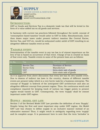 14 | G S T I n d A S
SUPPLY
UNDER GOODS & SERVICES TAX
MOHIT GUPTA
NEW DELHI
MOHIT.GUPTA363@GMAIL.COM
INTRODUCTION:
GST or Goods and Services Tax is a domestic trade tax that will be levied in the
form of a value added tax on all goods and services.
In harmony with current tax practices followed throughout the world, concept of
‘consumption based taxation’ would usher in GST in India. Simultaneously, more
than dozen major taxes under present indirect taxation like Central Excise,
Service Tax, and VAT etc. would be subsumed under ambit of GST resulting in an
altogether different taxable event as well.
TAXABLE EVENT:
Determination of the taxable event in any tax law is of utmost importance as the
levy of tax is based on occurrence of that event. Charge of tax is created on basis
of that event only. Taxable events in some of the present laws are as follows:
S. No. Tax Taxable event
1. Service Tax Provision of Service
2. Excise Duty Manufacture
3. VAT Intra-state sale of goods
4. CST Inter-state sale of goods
As it is apparent from above discussion that every law has its own taxable event.
Due to dozens of indirect tax laws in the country, dozens of different taxable
events are present today which is a very hectic task for a business enterprise. The
concept of ‘Supply’ is bedrock of the anticipated GST architecture and also an
altogether different concept from present regime. Thus, the continuous watch and
compliance required for keeping track of various tax trigger points in present
regime would vanish in GST. Consequently, the term ‘supply’ shall be utmost
important under GST regime.
SUPPLY - MODEL GST LAW:
Section 3 of the Revised Model GST Law provides the definition of term ‘Supply’.
Despite being the first and most important step under GST regime, the Model
GST Law has chosen to define supply in an inclusive manner instead of an
exhaustive manner! Thus, it might result in ambiguity regarding term ‘supply’
and its complete scope. It is paramount here to note that the term ‘includes’ is
 