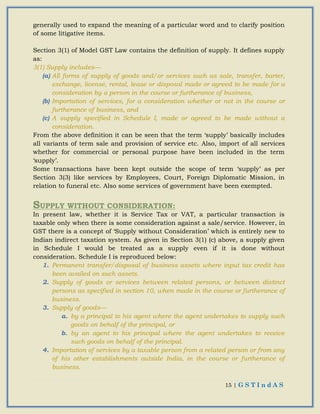 15 | G S T I n d A S
generally used to expand the meaning of a particular word and to clarify position
of some litigative items.
Section 3(1) of Model GST Law contains the definition of supply. It defines supply
as:
3(1) Supply includes—
(a) All forms of supply of goods and/or services such as sale, transfer, barter,
exchange, license, rental, lease or disposal made or agreed to be made for a
consideration by a person in the course or furtherance of business,
(b) Importation of services, for a consideration whether or not in the course or
furtherance of business, and
(c) A supply specified in Schedule I, made or agreed to be made without a
consideration.
From the above definition it can be seen that the term ‘supply’ basically includes
all variants of term sale and provision of service etc. Also, import of all services
whether for commercial or personal purpose have been included in the term
‘supply’.
Some transactions have been kept outside the scope of term ‘supply’ as per
Section 3(3) like services by Employees, Court, Foreign Diplomatic Mission, in
relation to funeral etc. Also some services of government have been exempted.
SUPPLY WITHOUT CONSIDERATION:
In present law, whether it is Service Tax or VAT, a particular transaction is
taxable only when there is some consideration against a sale/service. However, in
GST there is a concept of ‘Supply without Consideration’ which is entirely new to
Indian indirect taxation system. As given in Section 3(1) (c) above, a supply given
in Schedule I would be treated as a supply even if it is done without
consideration. Schedule I is reproduced below:
1. Permanent transfer/disposal of business assets where input tax credit has
been availed on such assets.
2. Supply of goods or services between related persons, or between distinct
persons as specified in section 10, when made in the course or furtherance of
business.
3. Supply of goods—
a. by a principal to his agent where the agent undertakes to supply such
goods on behalf of the principal, or
b. by an agent to his principal where the agent undertakes to receive
such goods on behalf of the principal.
4. Importation of services by a taxable person from a related person or from any
of his other establishments outside India, in the course or furtherance of
business.
 