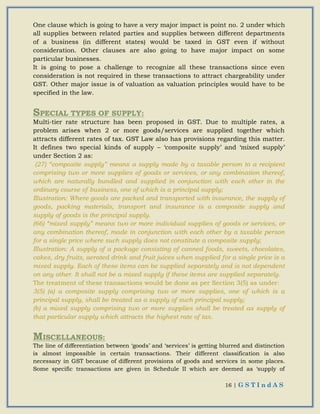 16 | G S T I n d A S
One clause which is going to have a very major impact is point no. 2 under which
all supplies between related parties and supplies between different departments
of a business (in different states) would be taxed in GST even if without
consideration. Other clauses are also going to have major impact on some
particular businesses.
It is going to pose a challenge to recognize all these transactions since even
consideration is not required in these transactions to attract chargeability under
GST. Other major issue is of valuation as valuation principles would have to be
specified in the law.
SPECIAL TYPES OF SUPPLY:
Multi-tier rate structure has been proposed in GST. Due to multiple rates, a
problem arises when 2 or more goods/services are supplied together which
attracts different rates of tax. GST Law also has provisions regarding this matter.
It defines two special kinds of supply – ‘composite supply’ and ‘mixed supply’
under Section 2 as:
(27) “composite supply” means a supply made by a taxable person to a recipient
comprising two or more supplies of goods or services, or any combination thereof,
which are naturally bundled and supplied in conjunction with each other in the
ordinary course of business, one of which is a principal supply;
Illustration: Where goods are packed and transported with insurance, the supply of
goods, packing materials, transport and insurance is a composite supply and
supply of goods is the principal supply.
(66) “mixed supply” means two or more individual supplies of goods or services, or
any combination thereof, made in conjunction with each other by a taxable person
for a single price where such supply does not constitute a composite supply;
Illustration: A supply of a package consisting of canned foods, sweets, chocolates,
cakes, dry fruits, aerated drink and fruit juices when supplied for a single price is a
mixed supply. Each of these items can be supplied separately and is not dependent
on any other. It shall not be a mixed supply if these items are supplied separately.
The treatment of these transactions would be done as per Section 3(5) as under:
3(5) (a) a composite supply comprising two or more supplies, one of which is a
principal supply, shall be treated as a supply of such principal supply;
(b) a mixed supply comprising two or more supplies shall be treated as supply of
that particular supply which attracts the highest rate of tax.
MISCELLANEOUS:
The line of differentiation between ‘goods’ and ‘services’ is getting blurred and distinction
is almost impossible in certain transactions. Their different classification is also
necessary in GST because of different provisions of goods and services in some places.
Some specific transactions are given in Schedule II which are deemed as ‘supply of
 