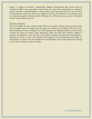 17 | G S T I n d A S
goods’ or ‘supply of services’. Traditionally litigative transactions like works contract,
transfer of right to use any goods, construction etc. have been categorized as ‘supply of
service’ and thus ending litigation in these areas. From close perusal it can be seen that
all transactions which are treated as ‘supply of service’ in Schedule II are closely based
on transactions given in Section 66E of Finance Act, 1994 also known as list of ‘deemed
service’ under Service Tax law.
CONCLUSION:
The term supply is basic concept under GST law on which various other provisions like
time of supply, place of supply, type of supply are defined in the Model GST Law. Thus,
determination of scope of supply is not only important for defining taxable event but also
it forms the basis for various other provisions under the GST Law. Further, Supply is
going to be altogether a new concept in the indirect taxation, far away from manufacture,
provision of service or sale. This concept will change the citus of taxation from ‘origin’ to
‘destination’. In short, this new taxable event would bring a very huge and drastic change
in the indirect taxation system of India.
 