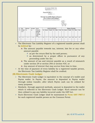 19 | G S T I n d A S
 The Electronic Tax Liability Register of a registered taxable person shall
be debited by:
The amount payable towards tax, interest, late fee or any other
amount payable
 as per the return filed by the said person;
 as determined by a proper officer in pursuance of any
proceeding under the Act.
The amount of tax and interest payable as a result of mismatch
under section 29 or section 29A or section 43C; or
Any amount of interest that may accrue from time to time.
 At the time of payment of every liability by a registered taxable person,
the Electronic Tax Liability Register shall be credited.
(B) Electronic Cash Ledger
 The Electronic Cash Ledger is equivalent to the concept of e-wallet and
Paytm wallet. In Paytm, the amount is deposited in Paytm wallet
through online transfer, after which Paytm cash can be utilized for
many purposes.
 Similarly, through approved methods, amount is deposited in the wallet
which is reflected in the Electronic Cash Ledger. Such amount can be
then utilized to pay any liability incurred under the GST Act.
 Such Electronic Cash Ledger shall be maintained in Form GST PMT-3
for each registered taxable person on the Common Portal.
 