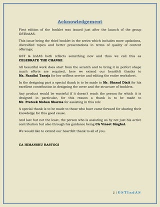 2 | G S T I n d A S
Acknowledgement
First edition of the booklet was issued just after the launch of the group
GSTIndAS.
This issue being the third booklet in the series which includes more updations,
diversified topics and better presentations in terms of quality of content
offerings;
GST & IndAS both reflects something new and thus we call this as
CELEBRATE THE CHANGE.
All beautiful work does start from the scratch and to bring it in perfect shape
much efforts are required, here we extend our heartfelt thanks to
Ms. Nandini Taneja for her selfless service and editing the entire worksheet.
In the designing part a special thank is to be made to Mr. Sharad Dixit for his
excellent contribution in designing the cover and the structure of booklets.
Any product would be wasteful if it doesn’t reach the person for which it is
designed in particular, for this reason a thank is to be made to
Mr. Prateek Mohan Sharma for assisting in this role
A special thank is to be made to those who have came forward for sharing their
knowledge for this good cause.
And last but not the least, the person who is assisting us by not just his active
contribution but also through his guidance being CA Vineet Singhal.
We would like to extend our heartfelt thank to all of you.
CA HIMANSHU RASTOGI
 