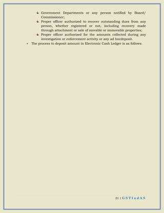21 | G S T I n d A S
Government Departments or any person notified by Board/
Commissioner;
Proper officer authorized to recover outstanding dues from any
person, whether registered or not, including recovery made
through attachment or sale of movable or immovable properties;
Proper officer authorized for the amounts collected during any
investigation or enforcement activity or any ad hocdeposit.
 The process to deposit amount in Electronic Cash Ledger is as follows:
 