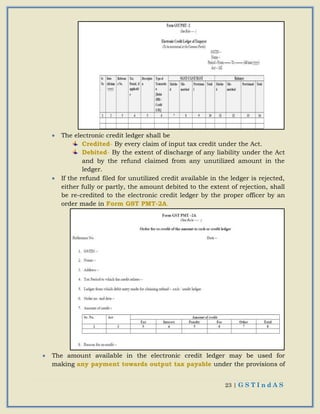 23 | G S T I n d A S
 The electronic credit ledger shall be
Credited- By every claim of input tax credit under the Act.
Debited- By the extent of discharge of any liability under the Act
and by the refund claimed from any unutilized amount in the
ledger.
 If the refund filed for unutilized credit available in the ledger is rejected,
either fully or partly, the amount debited to the extent of rejection, shall
be re-credited to the electronic credit ledger by the proper officer by an
order made in Form GST PMT-2A.
 The amount available in the electronic credit ledger may be used for
making any payment towards output tax payable under the provisions of
 