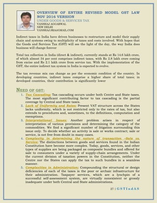 27 | G S T I n d A S
OVERVIEW OF ENTIRE REVISED MODEL GST LAW
NOV 2016 VERSION
UNDER GOODS & SERVICES TAX
VANSHAJ AGGARWAL
NEW DELHI
VANSHAJ.SRA@GMAIL.COM
Indirect taxes in India have driven businesses to restructure and model their supply
chain and systems owing to multiplicity of taxes and costs involved. With hopes that
the Goods and Services Tax (GST) will see the light of the day, the way India does
business will change forever
Total tax collection in India (direct & indirect), currently stands at Rs 14.6 lakh crore,
of which almost 34 per cent comprises indirect taxes, with Rs 2.8 lakh crore coming
from excise and Rs 2.1 lakh crore from service tax. With the implementation of the
GST, the entire indirect tax system in India is expected to evolve.
The tax revenue mix can change as per the economic condition of the country. In
developing countries, indirect taxes comprise a higher share of total taxes; in
developed countries, their contribution is significantly lower
NEED OF GST:
1. Tax Cascading: Tax cascading occurs under both Centre and State taxes.
The most significant contributing factor to tax cascading is the partial
coverage by Central and State taxes.
2. Lack of Uniformity and Rates: Present VAT structure across the States
lacks uniformity, which is not restricted only to the rates of tax, but also
extends to procedures and, sometimes, to the definitions, computation and
exemptions.
3. Interpretational Issues: Another problem arises in respect of
interpretation of various provisions and determining the category of the
commodities. We find a significant number of litigation surrounding this
issue only. To decide whether an activity is sale or works contract; sale or
service, is not free from doubt in many cases.
4. Complexity in determining the nature of transaction –Sale vs.
Service: The distinctions between goods and services found in the Indian
Constitution have become more complex. Today, goods, services, and other
types of supplies are being packaged as composite bundles and offered for
sale to consumers under a variety of supply-chain arrangements. Under
the current division of taxation powers in the Constitution, neither the
Centre nor the States can apply the tax to such bundles in a seamless
manner.
5. Complexities in Administration: Compounding the structural or design
deficiencies of each of the taxes is the poor or archaic infrastructure for
their administration. Taxpayer services, which are a lynchpin of a
successful self-assessment system, are virtually nonexistent or grossly
inadequate under both Central and State administrations.
 