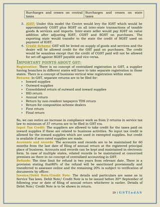 29 | G S T I n d A S
Surcharges and cesses on central
taxes
Surcharges and cesses on state
taxes
3. IGST: Under this model the Centre would levy the IGST which would be
approximately CGST plus SGST on all inter-state transactions of taxable
goods & services and imports. Inter-state seller would pay IGST on value
addition after adjusting IGST, CGST and SGST on purchases. The
exporting state would transfer to the state the credit of SGST used on
payment of IGST.
4. Credit Scheme: GST will be levied on supply of goods and services and the
dealer will be allowed credit for the GST paid on purchases. The credit
would be seamless except that the credit of CGST paid will not be allowed
for set-off against SGST payable and vice-versa.
IMPORTANT POINTS ABOUT GST:
Registration: There is no concept of centralized registration in GST, a supplier
having branches in different states will have to take separate registration in those
states. There is a concept of business vertical wise registration within state.
Returns: In GST, separate returns are to be filed for:
 Inward supplies
 Outward supplies
 Consolidated return of outward and inward supplies
 ISD return
 Annual return
 Return by non-resident taxpayers TDS return
 Return for composition scheme dealers
 First return
 Final return
So, we can notice an increase in compliance work as from 2 returns in service tax
law to minimum of 37 returns are to be filed in GST era.
Input Tax Credit: The suppliers are allowed to take credit for the taxes paid on
inward supplies if these are related to business activities. No input tax credit is
allowed for the inward supplies which are used in exempted supplies, but credit
is available if zero-rated supplies are made.
Accounts and records: The accounts and records are to be maintained for 60
months from the last date of filing of annual return at the registered principal
place of business. Accounts and records can be kept and maintained in electronic
form. In case of multiple states, related records to be maintained at concerned
premises as there in no concept of centralized accounting in GST.
Refunds: The time limit for refund is two years from relevant date. There is a
provision stating that80% of the refund will be sanctioned provisionally and
transferred to assessee online and the remaining 20% is subject to verification of
documents by officer.
Invoice/Debit Note/Credit Note: The details and particulars are same as in
Service Tax laws. Debit Note/ Credit Note is to be issued before 30th September of
following year or date of filing of annual return whichever is earlier. Details of
Debit Note/ Credit Note is to be shown in return.
 
