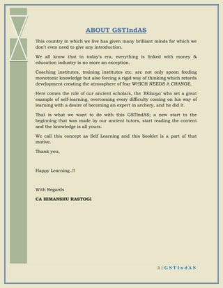 3 | G S T I n d A S
ABOUT GSTIndAS
This country in which we live has given many brilliant minds for which we
don't even need to give any introduction.
We all know that in today's era, everything is linked with money &
education industry is no more an exception.
Coaching institutes, training institutes etc. are not only spoon feeding
monotonic knowledge but also forcing a rigid way of thinking which retards
development creating the atmosphere of fear WHICH NEEDS A CHANGE.
Here comes the role of our ancient scholars, the 'Eklavya' who set a great
example of self-learning, overcoming every difficulty coming on his way of
learning with a desire of becoming an expert in archery, and he did it.
That is what we want to do with this GSTIndAS; a new start to the
beginning that was made by our ancient tutors, start reading the content
and the knowledge is all yours.
We call this concept as Self Learning and this booklet is a part of that
motive.
Thank you,
Happy Learning..!!
With Regards
CA HIMANSHU RASTOGI
 