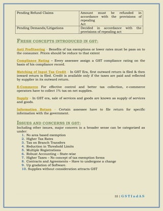 33 | G S T I n d A S
Pending Refund Claims Amount must be refunded in
accordance with the provisions of
repealing
Act
Pending Demands/Litigations Decided in accordance with the
provisions of repealing act
FRESH CONCEPTS INTRODUCED IN GST:
Anti Profiteering – Benefits of tax exemptions or lower rates must be pass on to
the consumer. Prices should be reduce to that extent
Compliance Rating – Every assessee assign a GST compliance rating on the
basis of his compliance record.
Matching of Input Tax Credit – In GST Era, first outward return is filed & then
inward return is filed. Credit is available only if the taxes are paid and reflected
by supplier in its outward return.
E-Commerce For effective control and better tax collection, e-commerce
operators have to collect 1% tax on net supplies.
Supply – In GST era, sale of services and goods are known as supply of services
and goods.
Information Return – Certain assessee have to file return for specific
information with the government.
ISSUES AND CONCERNS IN GST:
Including other issues, major concern in a broader sense can be categorized as
under:
1. No area based exemption
2. Higher Tax Rates
3. Tax on Branch Transfers
4. Reduction in Threshold Limits
5. Multiple Registrations
6. Robust Accounting – State-wise
7. Higher Taxes – No concept of tax exemption forms
8. Contracts and Agreements – Have to undergone a change
9. Up gradation of Software.
10. Supplies without consideration attracts GST
 