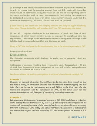 37 | G S T I n d A S
(c) a change in the liability is an indication that the asset may have to be revalued
in order to ensure that the carrying amount does not differ materially from that
which would be determined using fair value at the end of the reporting period.
Any such revaluation shall be taken into account in determining the amounts to
be recognized in profit or loss or in other comprehensive income under (a). If a
revaluation is necessary, all assets of that class shall be revalued
If Fair value of the asset and the carrying amount are likely to differ materially,
then also, Change in liability will be taken to P/L or OCI as already discussed
(d) Ind AS 1 requires disclosure in the statement of profit and loss of each
component of other comprehensive income or expense. In complying with this
requirement, the change in the revaluation surplus arising from a change in the
liability shall be separately identified and disclosed as such.
Entry to OCI due to change in decommissioning has to be shown separately in OCI
Extract from IndAS text
DISCLOSURE:
The financial statements shall disclose, for each class of property, plant and
equipment:
(iv) Increase or decrease resulting from revaluations under Paragraphs 31, 39 and
40 and from impairment losses recognised or reversed in other comprehensive
income in accordance with Ind AS 36;
Disclosure should be made for recognition or reversal of revaluation through OCI
Example 1
Consider an example of a mine. One will have to dig the mine deep enough so that
the mine is ready for production and ore can be extracted. Further Digging will also
take place as the ore is continuously extracted. Whilst in the first case, the site
restoration obligation will be capitalized as PPE, in the latter case the site
restoration obligation will form part of the cost of producing inventories
Example 2
Let us assume that an asset’s revalued amount is INR 1000 and there is reduction
in the liability related to this asset by INR 600, if the entity would have followed the
cost model, the carrying value of the asset (after deprecation) would have been only
INR 400, In this case , the entity will adjust 400 towards reduction of liability from
the revaluation surplus and the remaining 200 will be recognized as income in P &
L.
 