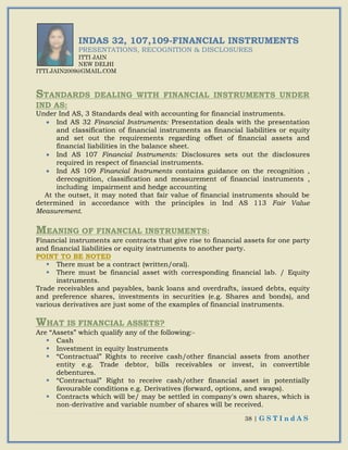 38 | G S T I n d A S
INDAS 32, 107,109-FINANCIAL INSTRUMENTS
PRESENTATIONS, RECOGNITION & DISCLOSURES
ITTI JAIN
NEW DELHI
ITTI.JAIN2009@GMAIL.COM
STANDARDS DEALING WITH FINANCIAL INSTRUMENTS UNDER
IND AS:
Under Ind AS, 3 Standards deal with accounting for financial instruments.
 Ind AS 32 Financial Instruments: Presentation deals with the presentation
and classification of financial instruments as financial liabilities or equity
and set out the requirements regarding offset of financial assets and
financial liabilities in the balance sheet.
 Ind AS 107 Financial Instruments: Disclosures sets out the disclosures
required in respect of financial instruments.
 Ind AS 109 Financial Instruments contains guidance on the recognition ,
derecognition, classification and measurement of financial instruments ,
including impairment and hedge accounting
At the outset, it may noted that fair value of financial instruments should be
determined in accordance with the principles in Ind AS 113 Fair Value
Measurement.
MEANING OF FINANCIAL INSTRUMENTS:
Financial instruments are contracts that give rise to financial assets for one party
and financial liabilities or equity instruments to another party.
POINT TO BE NOTED
 There must be a contract (written/oral).
 There must be financial asset with corresponding financial lab. / Equity
instruments.
Trade receivables and payables, bank loans and overdrafts, issued debts, equity
and preference shares, investments in securities (e.g. Shares and bonds), and
various derivatives are just some of the examples of financial instruments.
WHAT IS FINANCIAL ASSETS?
Are “Assets” which qualify any of the following:-
 Cash
 Investment in equity Instruments
 “Contractual” Rights to receive cash/other financial assets from another
entity e.g. Trade debtor, bills receivables or invest, in convertible
debentures.
 “Contractual” Right to receive cash/other financial asset in potentially
favourable conditions e.g. Derivatives (forward, options, and swaps).
 Contracts which will be/ may be settled in company's own shares, which is
non-derivative and variable number of shares will be received.
 