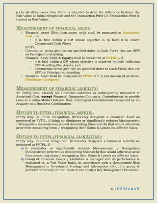 45 | G S T I n d A S
(c) In all other cases, Fair Value is adjusted to defer the difference between the
Fair Value at initial recognition and the Transaction Price i.e. Transaction Price is
treated as Fair Value.
MEASUREMENT OF FINANCIAL ASSET:
• Financial Asset (Debt Instrument only) shall be measured at Amortized
Cost, if –
• It is held within a BM whose objective is to hold it to collect
Contractual Cash Flows
(CCF),
• Contractual terms give rise on specified dates to Cash Flows that are SPPI
on Principal outstanding
Financial Asset (Debt & Equity) shall be measured at FVTOCI, if –
• It is held within a BM whose objective is achieved by both collecting
CCF & selling Fin. Assets, and
• Contractual terms give rise on specified dates to Cash Flows that are
SPPI on Principal outstanding
• Financial Asset shall be measured at FVTPL if it is not measured at above.
(Residuary Category)
MEASUREMENT OF FINANCIAL LIABILITY:
An Entity shall classify all Financial Liabilities as subsequently measured at
Amortized Cost, except Financial Guarantee Contracts, Commitments to provide
Loan at a below Market Interest Rate, Contingent Consideration recognized by an
Acquirer in a Business Combination
OPTION TO FVTPL (FINANCIAL ASSETS):
Entity may, at initial recognition, irrevocably designate a Financial Asset as
measured at FVTPL, if doing so eliminates or significantly reduces Measurement
/ Recognition Inconsistency (called Accounting Miss–match) that would otherwise
arise from measuring them / recognizing their Gains & Losses on different basis.
OPTION TO FVTPL (FINANCIAL LIABILITIES):
Entity may, at initial recognition, irrevocably designate a Financial Liability as
measured at FVTPL, if –
a) It eliminates or significantly reduces Measurement / Recognition
Inconsistency (referred as Accounting Mismatch) that would otherwise arise
from measuring them / recognizing their Gains & Losses on different basis.
b) Group of Financial Assets / Liabilities is managed and its performance is
evaluated on a Fair Value basis, in accordance with a documented Risk
Management or Investment Strategy and information about the group is
provided internally on that basis to the entity’s Key Management Personnel.
 
