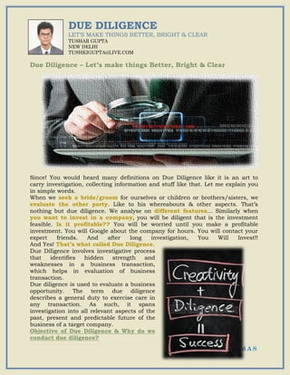 52 | G S T I n d A S
DUE DILIGENCE
LET’S MAKE THINGS BETTER, BRIGHT & CLEAR
TUSHAR GUPTA
NEW DELHI
TUSHKIGUPTA@LIVE.COM
Due Diligence – Let’s make things Better, Bright & Clear
Since! You would heard many definitions on Due Diligence like it is an art to
carry investigation, collecting information and stuff like that. Let me explain you
in simple words.
When we seek a bride/groom for ourselves or children or brothers/sisters, we
evaluate the other party. Like to his whereabouts & other aspects. That’s
nothing but due diligence. We analyse on different features... Similarly when
you want to invest in a company, you will be diligent that is the investment
feasible. Is it profitable?? You will be worried until you make a profitable
investment. You will Google about the company for hours. You will contact your
expert friends. And after long investigation, You Will Invest!!
And Yes! That’s what called Due Diligence.
Due Diligence involves investigative process
that identifies hidden strength and
weaknesses in a business transaction,
which helps in evaluation of business
transaction.
Due diligence is used to evaluate a business
opportunity. The term due diligence
describes a general duty to exercise care in
any transaction. As such, it spans
investigation into all relevant aspects of the
past, present and predictable future of the
business of a target company.
Objective of Due Diligence & Why do we
conduct due diligence?
 