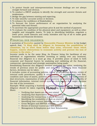 53 | G S T I n d A S
1. To protect frauds and misrepresentations because dealings are not always
straight forward and obvious.
2. To conduct a SWOT analysis to identify the strength and uncover threats and
weaknesses.
3. Bridge the gap between existing and expecting.
4. To take smooth/ accurate action or decision.
5. To enhance the confidence of Stakeholders.
6. To forecast the future performance of an organization by analyzing the
potential risks and threats.
7. To ascertain the appropriate purchase price & and the method of payment.
8. To evaluate the condition of the physical plant and equipment; as well as other
tangible and intangible Assets. To help in identifying liabilities, negotiate a
lower price; avoid lawsuits and costly mistakes and top of all to make good
business and financial decisions.
FINANCIAL DUE DILIGENCE:
A quotation of Kautailya quoted by Honourable Finance Minister in his budget
speech that, “A King shall be diligent in foreseeing the possibilities of
calamities, try to avert them before they arise, overcome those which
happen, remove obstructions to economic activity and prevent the loss of
revenue to the state...”
Investor needs to be the same King. As Finance being the backbone of any
individual or organisation whether investing or taking over any business,
financial due diligence is a must go step. It provides peace of mind to both
corporate and financial buyers by analyzing and validating all the financial,
commercial, operational and strategic assumption being made.
Establishing financial due diligence involves analysing the ratios, analysing the
trends of previous years for profits and only after evaluating these financial
factors, decisions can be taken.
It includes review of accounting policies, review of accounting policies, review of
internal audit procedures, quality & sustainability of earnings and cash flow,
condition and value of assets, potential undisclosed liabilities, tax implications of
deal structures, examination of information systems to establish the reliability of
financial information, internal control systems etc& matter that might increase
the risk of the investment.
Example: While acquiring a business or investing in any company, financial due
diligence should be taken regarding the following items appearing in Balance
Sheet:
 Verifying that Assets are not over-stated
 Analysing that depreciation is not over charged
 Analysing the transactions in Bank Accounts
 Identifying the availability of cash as stated in Financials
 Identifying that current liabilities are not under stated.
 Gross Margins and EBITDA analysis.
 Review of Internal Control and MIS systems
 Management & Employees and their Relationship.
 