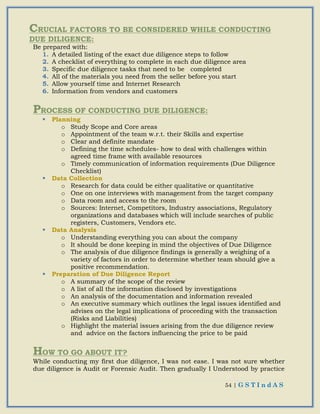 54 | G S T I n d A S
CRUCIAL FACTORS TO BE CONSIDERED WHILE CONDUCTING
DUE DILIGENCE:
Be prepared with:
1. A detailed listing of the exact due diligence steps to follow
2. A checklist of everything to complete in each due diligence area
3. Specific due diligence tasks that need to be completed
4. All of the materials you need from the seller before you start
5. Allow yourself time and Internet Research
6. Information from vendors and customers
PROCESS OF CONDUCTING DUE DILIGENCE:
 Planning
o Study Scope and Core areas
o Appointment of the team w.r.t. their Skills and expertise
o Clear and definite mandate
o Defining the time schedules- how to deal with challenges within
agreed time frame with available resources
o Timely communication of information requirements (Due Diligence
Checklist)
 Data Collection
o Research for data could be either qualitative or quantitative
o One on one interviews with management from the target company
o Data room and access to the room
o Sources: Internet, Competitors, Industry associations, Regulatory
organizations and databases which will include searches of public
registers, Customers, Vendors etc.
 Data Analysis
o Understanding everything you can about the company
o It should be done keeping in mind the objectives of Due Diligence
o The analysis of due diligence findings is generally a weighing of a
variety of factors in order to determine whether team should give a
positive recommendation.
 Preparation of Due Diligence Report
o A summary of the scope of the review
o A list of all the information disclosed by investigations
o An analysis of the documentation and information revealed
o An executive summary which outlines the legal issues identified and
advises on the legal implications of proceeding with the transaction
(Risks and Liabilities)
o Highlight the material issues arising from the due diligence review
and advice on the factors influencing the price to be paid
HOW TO GO ABOUT IT?
While conducting my first due diligence, I was not ease. I was not sure whether
due diligence is Audit or Forensic Audit. Then gradually I Understood by practice
 