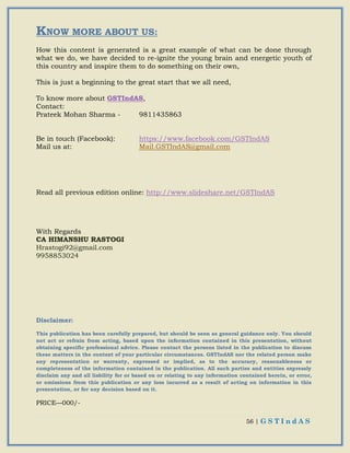 56 | G S T I n d A S
KNOW MORE ABOUT US:
How this content is generated is a great example of what can be done through
what we do, we have decided to re-ignite the young brain and energetic youth of
this country and inspire them to do something on their own,
This is just a beginning to the great start that we all need,
To know more about GSTIndAS,
Contact:
Prateek Mohan Sharma - 9811435863
Be in touch (Facebook): https://www.facebook.com/GSTIndAS
Mail us at: Mail.GSTIndAS@gmail.com
Read all previous edition online: http://www.slideshare.net/GSTIndAS
With Regards
CA HIMANSHU RASTOGI
Hrastogi92@gmail.com
9958853024
Disclaimer:
This publication has been carefully prepared, but should be seen as general guidance only. You should
not act or refrain from acting, based upon the information contained in this presentation, without
obtaining specific professional advice. Please contact the persons listed in the publication to discuss
these matters in the context of your particular circumstances. GSTIndAS nor the related person make
any representation or warranty, expressed or implied, as to the accuracy, reasonableness or
completeness of the information contained in the publication. All such parties and entities expressly
disclaim any and all liability for or based on or relating to any information contained herein, or error,
or omissions from this publication or any loss incurred as a result of acting on information in this
presentation, or for any decision based on it.
PRICE—000/-
 