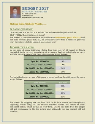 BUDGET 2017
SIGNIFICANT HIGHLIGHTS
CA DIWAKAR JHA
GHAZIABAD
DIWAKARJHA4@GMAIL.COM
Making India Globally Viable……
A BASIC QUESTION:
Let’s suppose in a section it is written that this section is applicable from
01/04/2012, then what does it mean?
The answer is that this section is applicable from assessment year: 2012-13 and
not from previous year: 2012-13, as lawmakers never talk in terms of previous
year, they always talk in terms of assessment year.
INCOME TAX RATES:
In the case of every individual (being less than age of 60 years) or Hindu
undivided family or every association of persons or body of individuals, or every
artificial juridical person, the rates of income tax are as follows:
For individuals who are age of 60 years or more but less than 80 years, the rates
are as follows:
The reason for dropping tax rate from 10% to 5% is to ensure more compliance
regarding return filing, as the finance minister termed the nation as non-
compliant nation, which is true in every term. Due to this rate drop, the people
will get encouraged to file the return and ultimately the tax bracket will get
broader.
Total Income Tax Rate
Upto Rs. 250000/- NIL
Rs. 250001 to Rs. 500000/- 5%
Rs. 500001 to Rs. 1000000/- 20%
Above Rs. 1000000/- 30%
Total Income Tax Rate
Upto Rs. 300000/- NIL
Rs. 300001 to Rs. 500000/- 5%
Rs. 500001 to Rs. 1000000/- 20%
Above Rs. 1000000/- 30%
 