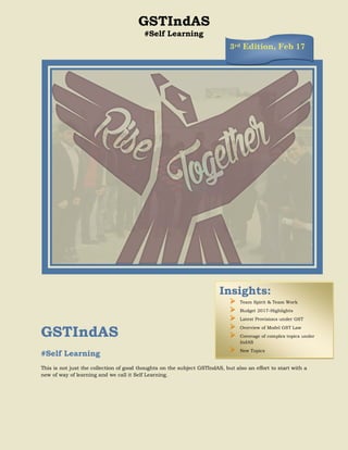 GSTIndAS
#Self Learning
GSTIndAS
#Self Learning
This is not just the collection of good thoughts on the subject GSTIndAS, but also an effort to start with a
new of way of learning and we call it Self Learning.
Insights:
 Team Spirit & Team Work
 Budget 2017-Highlights
 Latest Provisions under GST
 Overview of Model GST Law
 Coverage of complex topics under
IndAS
 New Topics
3rd Edition, Feb 17
 