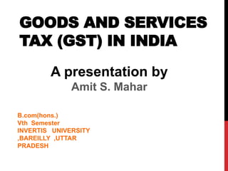 GOODS AND SERVICES
TAX (GST) IN INDIA
A presentation by
Amit S. Mahar
B.com(hons.)
Vth Semester
INVERTIS UNIVERSITY
,BAREILLY ,UTTAR
PRADESH
 