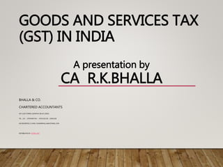 GOODS AND SERVICES TAX
(GST) IN INDIA
BHALLA & CO.
CHARTERED ACCOUNTANTS
307 LUSA TOWER, AZADPUR, DELHI 110033
TEL. : (O) - 27670448 FAX : - 47021342 {R} - 23842238
{M} 9810067811 E-MAIL: KUMARBHALLA@HOTMAIL.COM
DISTRIBUTED BY: GSTBILL.NET
A presentation by
CA R.K.BHALLA
 