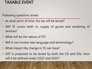 TAXABLE EVENT
Following questions arises:
• At what point of time, the tax will be levied?
• Will TE covers both i.e. supply of goods and rendering of
services?
• What will be the nature of TE?
• Will it not involve new language and terminology?
• What impact the change in TE can have?
• GST is proposed to be levied by both the CG and SGs. How
will it be defined under CGST and SGST?
 