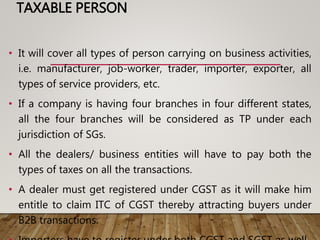TAXABLE PERSON
• It will cover all types of person carrying on business activities,
i.e. manufacturer, job-worker, trader, importer, exporter, all
types of service providers, etc.
• If a company is having four branches in four different states,
all the four branches will be considered as TP under each
jurisdiction of SGs.
• All the dealers/ business entities will have to pay both the
types of taxes on all the transactions.
• A dealer must get registered under CGST as it will make him
entitle to claim ITC of CGST thereby attracting buyers under
B2B transactions.
 