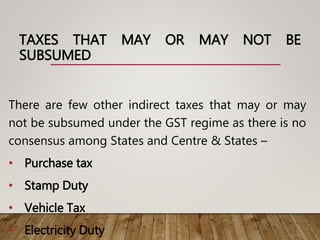 TAXES THAT MAY OR MAY NOT BE
SUBSUMED
There are few other indirect taxes that may or may
not be subsumed under the GST regime as there is no
consensus among States and Centre & States –
• Purchase tax
• Stamp Duty
• Vehicle Tax
• Electricity Duty
 