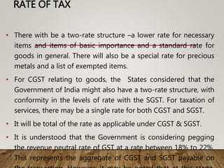 RATE OF TAX
• There with be a two-rate structure –a lower rate for necessary
items and items of basic importance and a standard rate for
goods in general. There will also be a special rate for precious
metals and a list of exempted items.
• For CGST relating to goods, the States considered that the
Government of India might also have a two-rate structure, with
conformity in the levels of rate with the SGST. For taxation of
services, there may be a single rate for both CGST and SGST.
• It will be total of the rate as applicable under CGST & SGST.
• It is understood that the Government is considering pegging
the revenue neutral rate of GST at a rate between 18% to 22%.
This represents the aggregate of CGST and SGST payable on
 